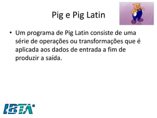 Pig e Pig Latin 
•Um programa de Pig Latin consiste de uma série de operações ou transformações que é aplicada aos dados de entrada a fim de produzir a saída.  