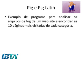 Pig e Pig Latin 
•Exemplo de programa para analisar os arquivos de log de um web site e encontrar as 10 páginas mais visitadas de cada categoria.  