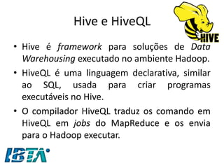 Hive e HiveQL 
•Hive é framework para soluções de Data Warehousing executado no ambiente Hadoop. 
•HiveQL é uma linguagem declarativa, similar ao SQL, usada para criar programas executáveis no Hive. 
•O compilador HiveQL traduz os comando em HiveQL em jobs do MapReduce e os envia para o Hadoop executar.  