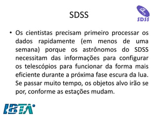 SDSS 
•Os cientistas precisam primeiro processar os dados rapidamente (em menos de uma semana) porque os astrônomos do SDSS necessitam das informações para configurar os telescópios para funcionar da forma mais eficiente durante a próxima fase escura da lua. Se passar muito tempo, os objetos alvo irão se por, conforme as estações mudam.  
