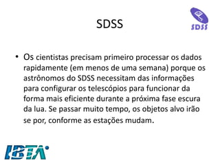 SDSS 
•Os cientistas precisam primeiro processar os dados rapidamente (em menos de uma semana) porque os astrônomos do SDSS necessitam das informações para configurar os telescópios para funcionar da forma mais eficiente durante a próxima fase escura da lua. Se passar muito tempo, os objetos alvo irão se por, conforme as estações mudam.  