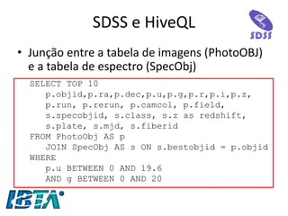 •Junção entre a tabela de imagens (PhotoOBJ) e a tabela de espectro (SpecObj) 
SDSS e HiveQL 
SELECT TOP 10 
p.objid,p.ra,p.dec,p.u,p.g,p.r,p.i,p.z, 
p.run, p.rerun, p.camcol, p.field, 
s.specobjid, s.class, s.z as redshift, 
s.plate, s.mjd, s.fiberid 
FROM PhotoObj AS p 
JOIN SpecObj AS s ON s.bestobjid = p.objid 
WHERE 
p.u BETWEEN 0 AND 19.6 
AND g BETWEEN 0 AND 20 
 