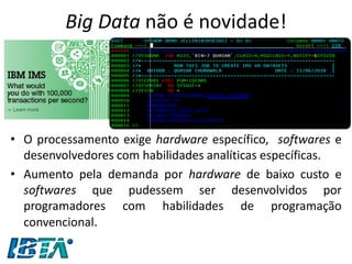 Big Data não é novidade! 
•O processamento exige hardware específico, softwares e desenvolvedores com habilidades analíticas específicas. 
•Aumento pela demanda por hardware de baixo custo e softwares que pudessem ser desenvolvidos por programadores com habilidades de programação convencional.  