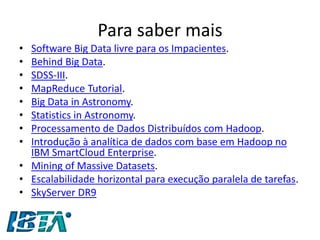 Para saber mais 
•Software Big Data livre para os Impacientes. 
•Behind Big Data. 
•SDSS-III. 
•MapReduce Tutorial. 
•Big Data in Astronomy. 
•Statistics in Astronomy. 
•Processamento de Dados Distribuídos com Hadoop. 
•Introdução à analítica de dados com base em Hadoop no IBM SmartCloud Enterprise. 
•Mining of Massive Datasets. 
•Escalabilidade horizontal para execução paralela de tarefas. 
•SkyServer DR9 