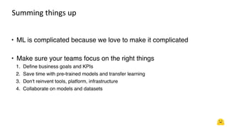 Summing things up
• ML is complicated because we love to make it complicated
• Make sure your teams focus on the right things
1. Define business goals and KPIs
2. Save time with pre-trained models and transfer learning
3. Don't reinvent tools, platform, infrastructure
4. Collaborate on models and datasets
 