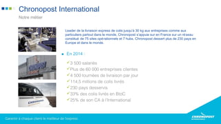 Leader de la livraison express de colis jusqu’à 30 kg aux entreprises comme aux
particuliers partout dans le monde, Chronopost s’appuie sur en France sur un réseau
constitué de 75 sites opérationnels et 7 hubs. Chronopost dessert plus de 230 pays en
Europe et dans le monde.
Chronopost International
Notre métier
En 2014 :
3 500 salariés
Plus de 60 000 entreprises clientes
4 500 tournées de livraison par jour
114,5 millions de colis livrés
230 pays desservis
33% des colis livrés en BtoC
25% de son CA à l’International
 