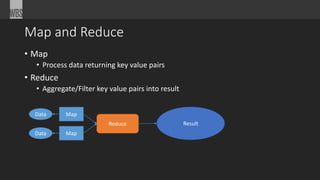 Map and Reduce 
• Map 
• Process data returning key value pairs 
• Reduce 
• Aggregate/Filter key value pairs into result 
Map 
Map 
Data 
Data 
Reduce Result 
 