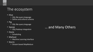 The ecosystem 
• Hive 
• SQL-like query language 
• Define and enforce schema 
• Pig 
• SQL-like query language 
• Sqoop 
• SQL/Hadoop integration 
• Oozie 
• Scheduling 
• Mahout 
• Machine Learning interface 
• Storm 
• Stream-based MapReduce 
… and Many Others 
 