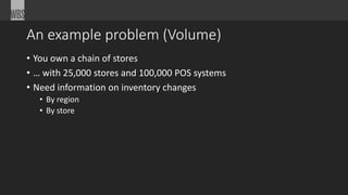 An example problem (Volume) 
• You own a chain of stores 
• … with 25,000 stores and 100,000 POS systems 
• Need information on inventory changes 
• By region 
• By store 
 