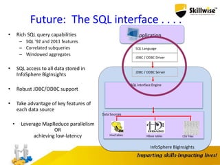 Application
SQL interface Engine
InfoSphere BigInsights
HiveTables HBase tables CSV Files
Data Sources
SQL Language
JDBC / ODBC Driver
JDBC / ODBC Server
Future: The SQL interface . . . .
• Rich SQL query capabilities
– SQL '92 and 2011 features
– Correlated subqueries
– Windowed aggregates
• SQL access to all data stored in
InfoSphere BigInsights
• Robust JDBC/ODBC support
• Take advantage of key features of
each data source
• Leverage MapReduce parallelism
OR
achieving low-latency
 