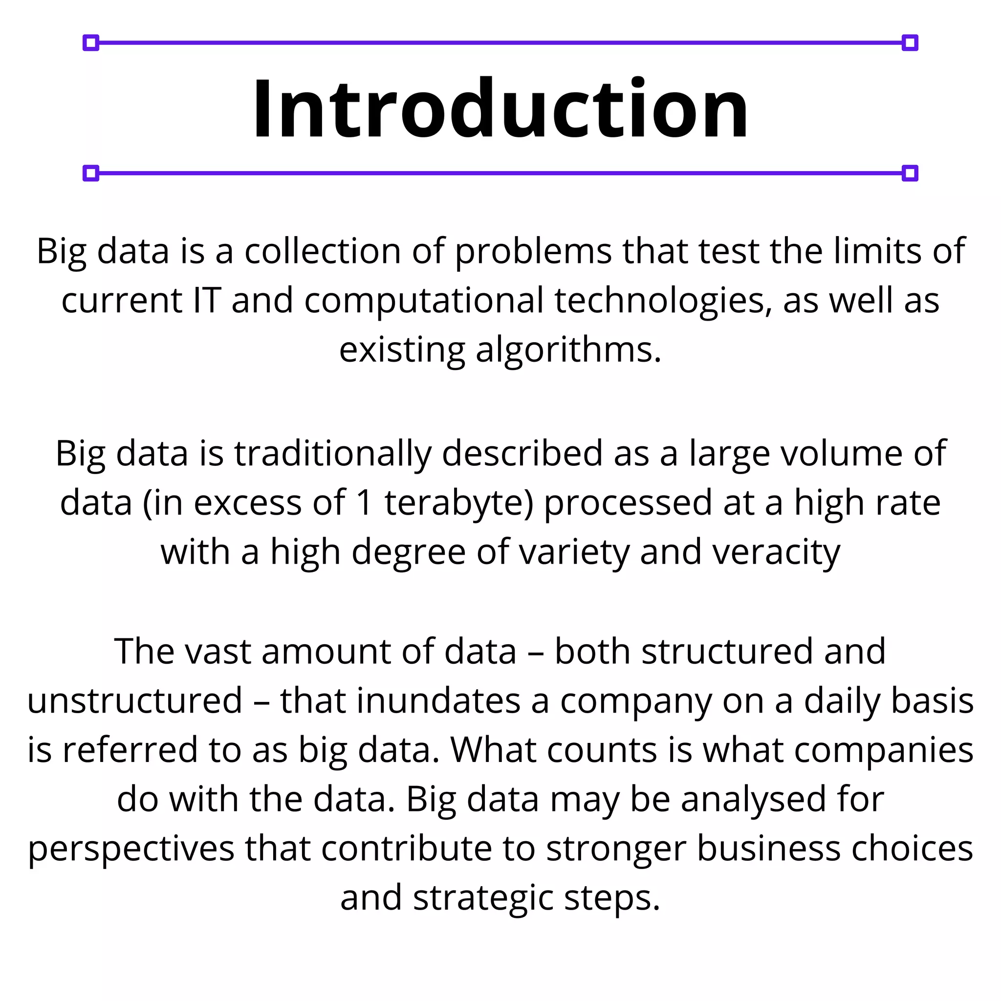 Big data is a collection of problems that test the limits of
current IT and computational technologies, as well as
existing algorithms.
Big data is traditionally described as a large volume of
data (in excess of 1 terabyte) processed at a high rate
with a high degree of variety and veracity
The vast amount of data – both structured and
unstructured – that inundates a company on a daily basis
is referred to as big data. What counts is what companies
do with the data. Big data may be analysed for
perspectives that contribute to stronger business choices
and strategic steps.
Introduction
 