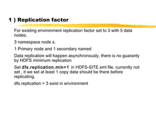1 ) Replication factor
For existing environment replication factor set to 3 with 5 data
nodes.
3 namespace node s.
1 Primary node and 1 secondary named
Data replication will happen asynchronously, there is no guaranty
by HDFS minimum replication
Set dfs.replication.min=1 in HDFS-SITE.xml file, currently not
set , it we set at least 1 copy data should be there before
replicating.
dfs.replication = 3 exist in environment
 