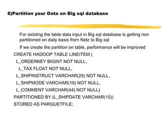 8)Partition your Data on Big sql database
For existing the table data input in Big sql database is getting non
partitioned on daily basis from Netz to Big sql
If we create the partition on table, performance will be improved
CREATE HADOOP TABLE LINEITEM (
L_ORDERKEY BIGINT NOT NULL,
L_TAX FLOAT NOT NULL,
L_SHIPINSTRUCT VARCHAR(25) NOT NULL,
L_SHIPMODE VARCHAR(10) NOT NULL,
L_COMMENT VARCHAR(44) NOT NULL)
PARTITIONED BY (L_SHIPDATE VARCHAR(10))
STORED AS PARQUETFILE;
 