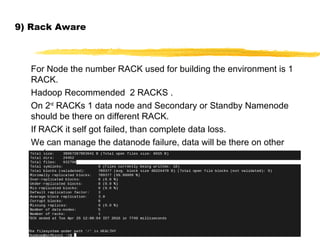 9) Rack Aware
For Node the number RACK used for building the environment is 1
RACK.
Hadoop Recommended 2 RACKS .
On 2nd
RACKs 1 data node and Secondary or Standby Namenode
should be there on different RACK.
If RACK it self got failed, than complete data loss.
We can manage the datanode failure, data will be there on other
node.
 