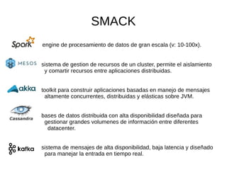 SMACK
engine de procesamiento de datos de gran escala (v: 10-100x).
sistema de gestion de recursos de un cluster, permite el aislamiento
y comartir recursos entre aplicaciones distribuidas.
toolkit para construir aplicaciones basadas en manejo de mensajes
altamente concurrentes, distribuidas y elásticas sobre JVM.
● bases de datos distribuida con alta disponibilidad diseñada para
gestionar grandes volumenes de información entre diferentes
datacenter.
sistema de mensajes de alta disponibilidad, baja latencia y diseñado
para manejar la entrada en tiempo real.
 