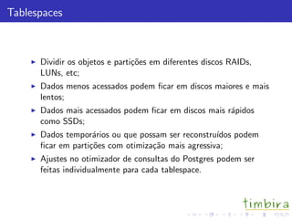 Tablespaces
Dividir os objetos e parti¸c˜oes em diferentes discos RAIDs,
LUNs, etc;
Dados menos acessados podem ﬁcar em discos maiores e mais
lentos;
Dados mais acessados podem ﬁcar em discos mais r´apidos
como SSDs;
Dados tempor´arios ou que possam ser reconstru´ıdos podem
ﬁcar em parti¸c˜oes com otimiza¸c˜ao mais agressiva;
Ajustes no otimizador de consultas do Postgres podem ser
feitas individualmente para cada tablespace.
 