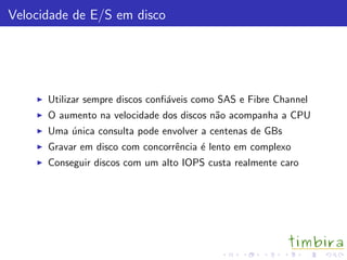 Velocidade de E/S em disco
Utilizar sempre discos conﬁ´aveis como SAS e Fibre Channel
O aumento na velocidade dos discos n˜ao acompanha a CPU
Uma ´unica consulta pode envolver a centenas de GBs
Gravar em disco com concorrˆencia ´e lento em complexo
Conseguir discos com um alto IOPS custa realmente caro
 