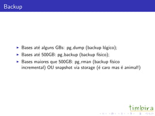Backup
Bases at´e alguns GBs: pg dump (backup l´ogico);
Bases at´e 500GB: pg backup (backup f´ısico);
Bases maiores que 500GB: pg rman (backup f´ısico
incremental) OU snapshot via storage (´e caro mas ´e animal!)
 