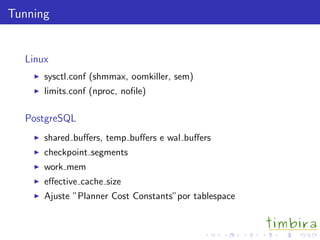 Tunning
Linux
sysctl.conf (shmmax, oomkiller, sem)
limits.conf (nproc, noﬁle)
PostgreSQL
shared buﬀers, temp buﬀers e wal buﬀers
checkpoint segments
work mem
eﬀective cache size
Ajuste ”Planner Cost Constants”por tablespace
 