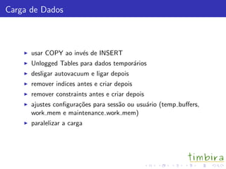Carga de Dados
usar COPY ao inv´es de INSERT
Unlogged Tables para dados tempor´arios
desligar autovacuum e ligar depois
remover indices antes e criar depois
remover constraints antes e criar depois
ajustes conﬁgura¸c˜oes para sess˜ao ou usu´ario (temp buﬀers,
work mem e maintenance work mem)
paralelizar a carga
 