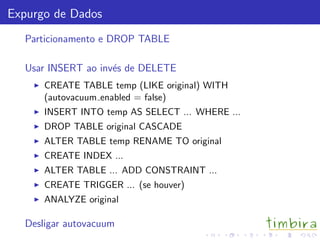 Expurgo de Dados
Particionamento e DROP TABLE
Usar INSERT ao inv´es de DELETE
CREATE TABLE temp (LIKE original) WITH
(autovacuum enabled = false)
INSERT INTO temp AS SELECT ... WHERE ...
DROP TABLE original CASCADE
ALTER TABLE temp RENAME TO original
CREATE INDEX ...
ALTER TABLE ... ADD CONSTRAINT ...
CREATE TRIGGER ... (se houver)
ANALYZE original
Desligar autovacuum
 