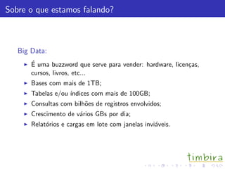 Sobre o que estamos falando?
Big Data:
´E uma buzzword que serve para vender: hardware, licen¸cas,
cursos, livros, etc...
Bases com mais de 1TB;
Tabelas e/ou ´ındices com mais de 100GB;
Consultas com bilh˜oes de registros envolvidos;
Crescimento de v´arios GBs por dia;
Relat´orios e cargas em lote com janelas invi´aveis.
 