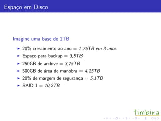 Espa¸co em Disco
Imagine uma base de 1TB
20% crescimento ao ano = 1,75TB em 3 anos
Espa¸co para backup = 3,5TB
250GB de archive = 3,75TB
500GB de ´area de manobra = 4,25TB
20% de margem de seguran¸ca = 5,1TB
RAID 1 = 10,2TB
 