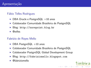 Apresenta¸c˜ao
F´abio Telles Rodrigues
DBA Oracle e PostgreSQL +10 anos
Colaborador Comunidade Brasileira de PostgreSQL
Blog: http://savepoint.blog.br
@telles
Fabr´ızio de Royes Mello
DBA PostgreSQL +10 anos
Colaborador Comunidade Brasileira de PostgreSQL
Colaborador PostgreSQL Global Development Group
Blog: http://fabriziomello.blogspot.com
@fabriziomello
 