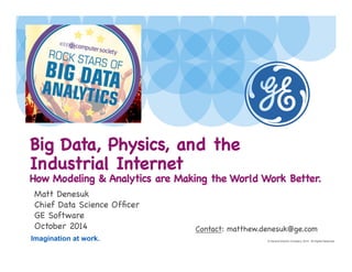 Big Data, Physics, and the 
Industrial Internet 
How Modeling  Analytics are Making the World Work Better. 
Matt Denesuk 
Chief Data Science Officer 
GE Software 
October 2014 
Imagination at work. 
Contact: matthew.denesuk@ge.com 
© General Electric Company, 2014. All Rights Reserved. 
 