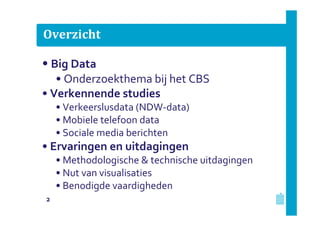 Overzicht

• Big Data
• Onderzoekthema bij het CBS
• Verkennende studies
• Verkeerslusdata (NDW-data)
• Mobiele telefoon data
• Sociale media berichten

• Ervaringen en uitdagingen
• Methodologische & technische uitdagingen
• Nut van visualisaties
• Benodigde vaardigheden
2

 