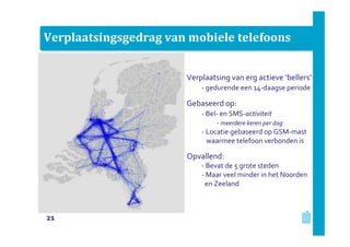 Verplaatsingsgedrag van mobiele telefoons
Verplaatsing van erg actieve ‘bellers’
- gedurende een 14-daagse periode

Gebaseerd op:
- Bel- en SMS-activiteit
- meerdere keren per dag
- Locatie gebaseerd op GSM-mast
waarmee telefoon verbonden is

Opvallend:
- Bevat de 5 grote steden
- Maar veel minder in het Noorden
en Zeeland

21

 