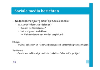 Sociale media berichten
– Nederlanders zijn erg actief op ‘Sociale media’
‐ Wat voor ‘informatie’ delen ze?
• Kunnen we hier iets mee?
• Het is erg snel beschikbaar!
‐> Welke onderwerpen worden besproken?
Inhoud:
‐ Twitter berichten uit Nederland bestudeerd: verzameling van 12 miljoen
Sentiment
‐ Sentiment in NL‐talige berichten bekeken: ‘allemaal’ > 3 miljard

25

 
