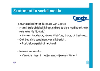 Sentiment in social media
– Toegang gekocht tot database van Coosto
‐ > 3 miljard publiekelijk beschikbare sociale mediaberichten
(uitsluitende NL‐talig)
• Twitter, Facebook, Hyves, Webfora, Blogs, Linkedin etc.
‐ Ook bepaling sentiment van elk bericht
• Positief, negatief of neutraal
‐ Interessant resultaat
• Veranderingen in het (maandelijkse) sentiment
27

 