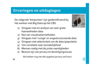 Ervaringen en uitdagingen
De volgende ‘leerpunten’ zijn geïdentificeerd bij
het werken met Big Data op het CBS.
1) Omgaan met en analyse van zeer grote
hoeveelheden data
2) Nut van visualisatiemethoden
3) Omgaan met ‘ruizige’ en ongestructureerde data
4) Omgaan met selectiviteit van de data (populatie)
5) Van correlatie naar oorzakelijkheid
6) Mensen nodig met de juiste vaardigheden
7) Bewust zijn van privacy en beveiligingsissues
We hebben nog niet alle opgelost (privacy wel hoor)
31

 