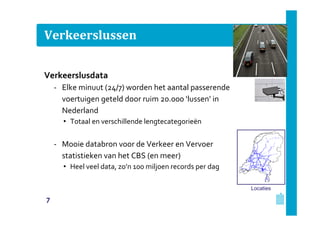 Verkeerslussen
Verkeerslusdata
‐ Elke minuut (24/7) worden het aantal passerende
voertuigen geteld door ruim 20.000 ‘lussen’ in
Nederland
• Totaal en verschillende lengtecategorieën

‐ Mooie databron voor de Verkeer en Vervoer
statistieken van het CBS (en meer)
• Heel veel data, zo’n 100 miljoen records per dag
Locaties

7

 