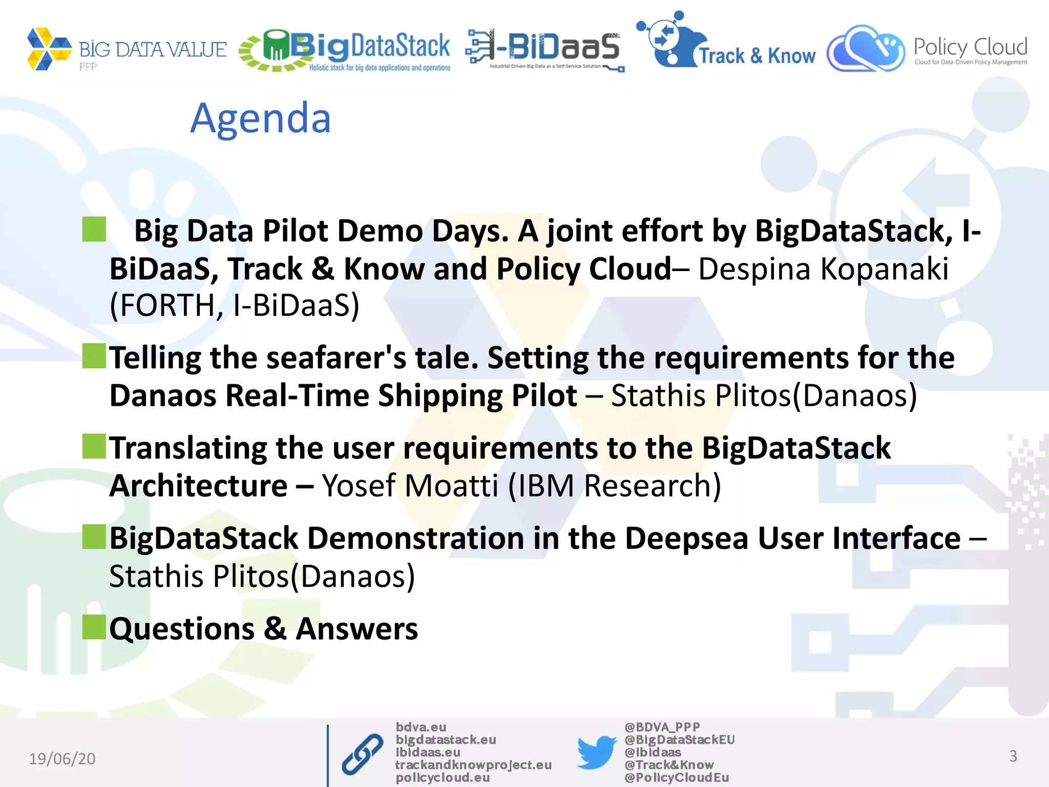 Agenda
Big Data Pilot Demo Days. A joint effort by BigDataStack, I-
BiDaaS, Track & Know and Policy Cloud– Despina Kopanaki
(FORTH, I-BiDaaS)
Telling the seafarer's tale. Setting the requirements for the
Danaos Real-Time Shipping Pilot – Stathis Plitos(Danaos)
Translating the user requirements to the BigDataStack
Architecture – Yosef Moatti (IBM Research)
BigDataStack Demonstration in the Deepsea User Interface –
Stathis Plitos(Danaos)
Questions & Answers
19/06/20 3
 