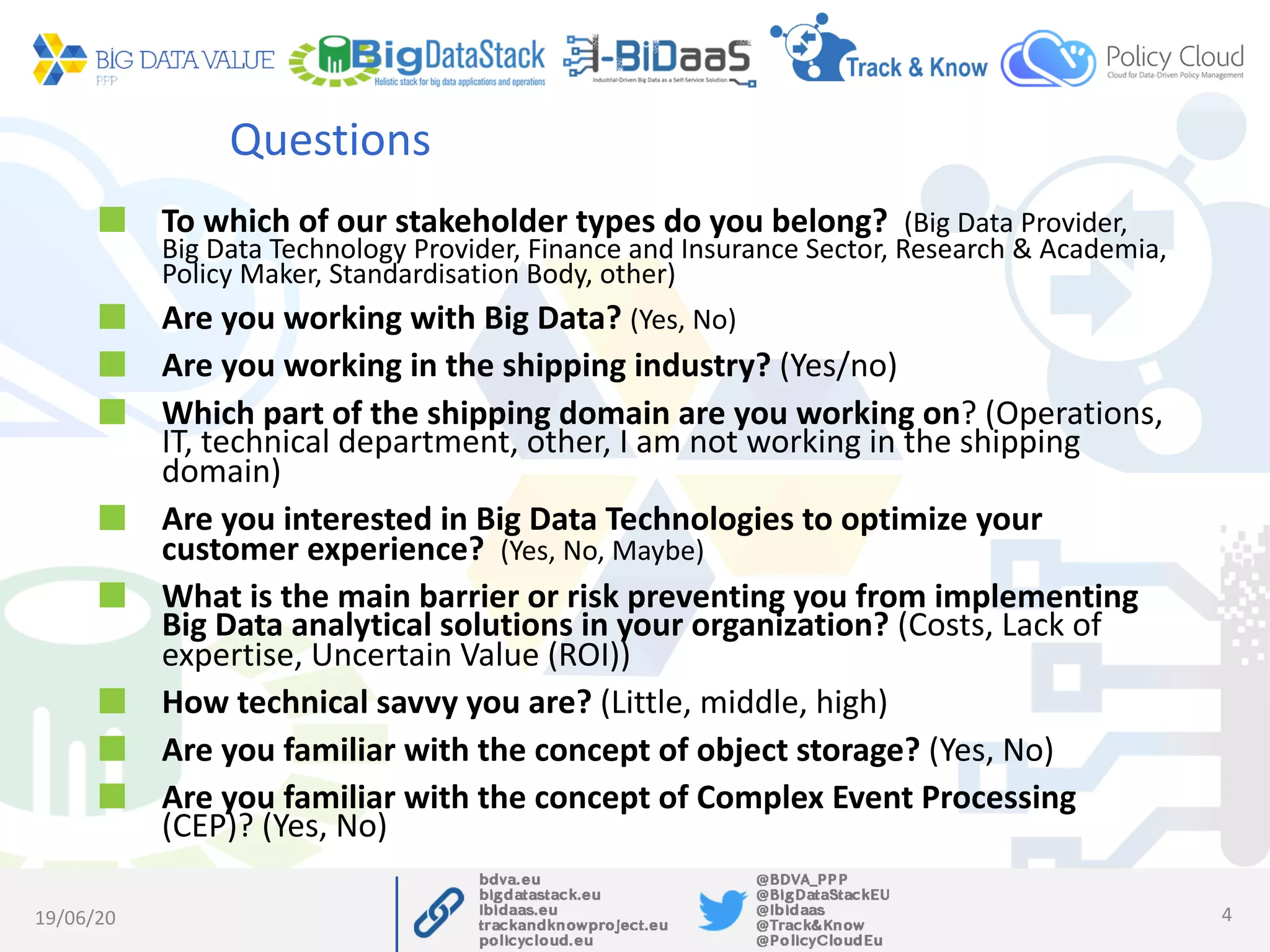 Questions
To which of our stakeholder types do you belong? (Big Data Provider,
Big Data Technology Provider, Finance and Insurance Sector, Research & Academia,
Policy Maker, Standardisation Body, other)
Are you working with Big Data? (Yes, No)
Are you working in the shipping industry? (Yes/no)
Which part of the shipping domain are you working on? (Operations,
IT, technical department, other, I am not working in the shipping
domain)
Are you interested in Big Data Technologies to optimize your
customer experience? (Yes, No, Maybe)
What is the main barrier or risk preventing you from implementing
Big Data analytical solutions in your organization? (Costs, Lack of
expertise, Uncertain Value (ROI))
How technical savvy you are? (Little, middle, high)
Are you familiar with the concept of object storage? (Yes, No)
Are you familiar with the concept of Complex Event Processing
(CEP)? (Yes, No)
19/06/20 4
 