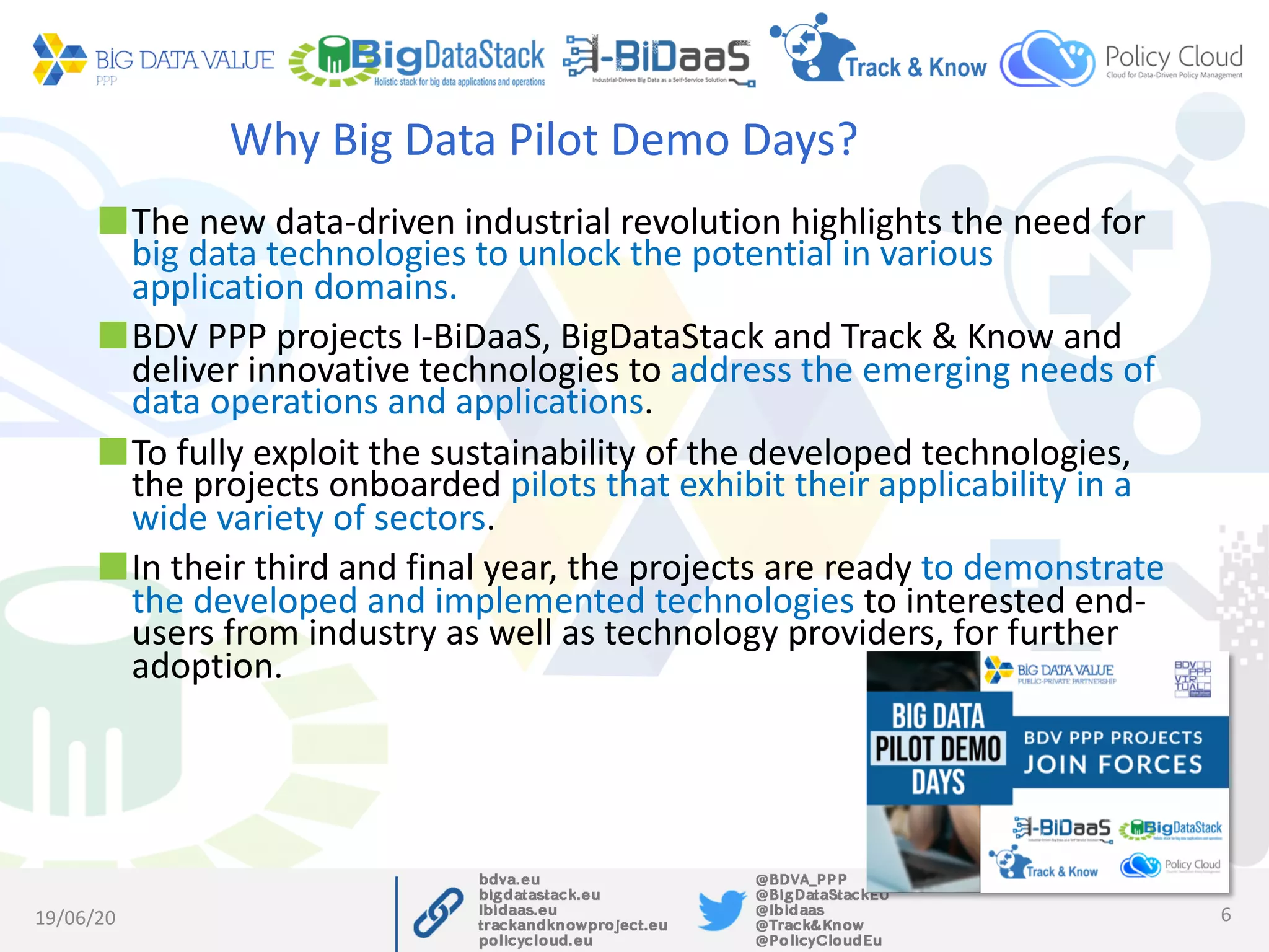 Why Big Data Pilot Demo Days?
The new data-driven industrial revolution highlights the need for
big data technologies to unlock the potential in various
application domains.
BDV PPP projects I-BiDaaS, BigDataStack and Track & Know and
deliver innovative technologies to address the emerging needs of
data operations and applications.
To fully exploit the sustainability of the developed technologies,
the projects onboarded pilots that exhibit their applicability in a
wide variety of sectors.
In their third and final year, the projects are ready to demonstrate
the developed and implemented technologies to interested end-
users from industry as well as technology providers, for further
adoption.
19/06/20 6
 