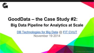 GoodData – the Case Study #2: 
Big Data Pipeline for Analytics at Scale 
DB Technologies for Big Data @ FIT CVUT 
2014 GoodData Corporation. All Rights Reserved. 
November 19 2014 
 