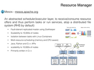 Mesos - mesos.apache.org
An abstracted scheduler/executor layer, to receive/consume resource
offers and thus perform tasks or run services, atop a distributed ﬁle
system (RHS by default)
• Fault-tolerant replicated master using ZooKeeper
• Scalability to 10,000s of nodes
• Isolation between tasks with Linux Containers
• Multi-resource scheduling (memory and CPU aware)
• Java, Python and C++ APIs
• scalability to 10,000s of nodes
• Primarily written in C++
!
!
Resource Manager
 