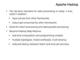 Apache Hadoop
• The de-facto standard for data processing is rarely, if ever,
used in isolation.
• input comes from other frameworks
• output get consumed by other frameworks
• Good for batch processing and data-parallel processing
• Beyond Hadoop Map-Reduce
• real-time computation and programming models
• multiple topologies, mixed workloads, multi-tenancy
• reduced latency between batch and end-use services
 