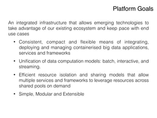 Platform Goals
An integrated infrastructure that allows emerging technologies to
take advantage of our existing ecosystem and keep pace with end
use cases
• Consistent, compact and ﬂexible means of integrating,
deploying and managing containerised big data applications,
services and frameworks
• Uniﬁcation of data computation models: batch, interactive, and
streaming.
• Efﬁcient resource isolation and sharing models that allow
multiple services and frameworks to leverage resources across
shared pools on demand
• Simple, Modular and Extensible
 