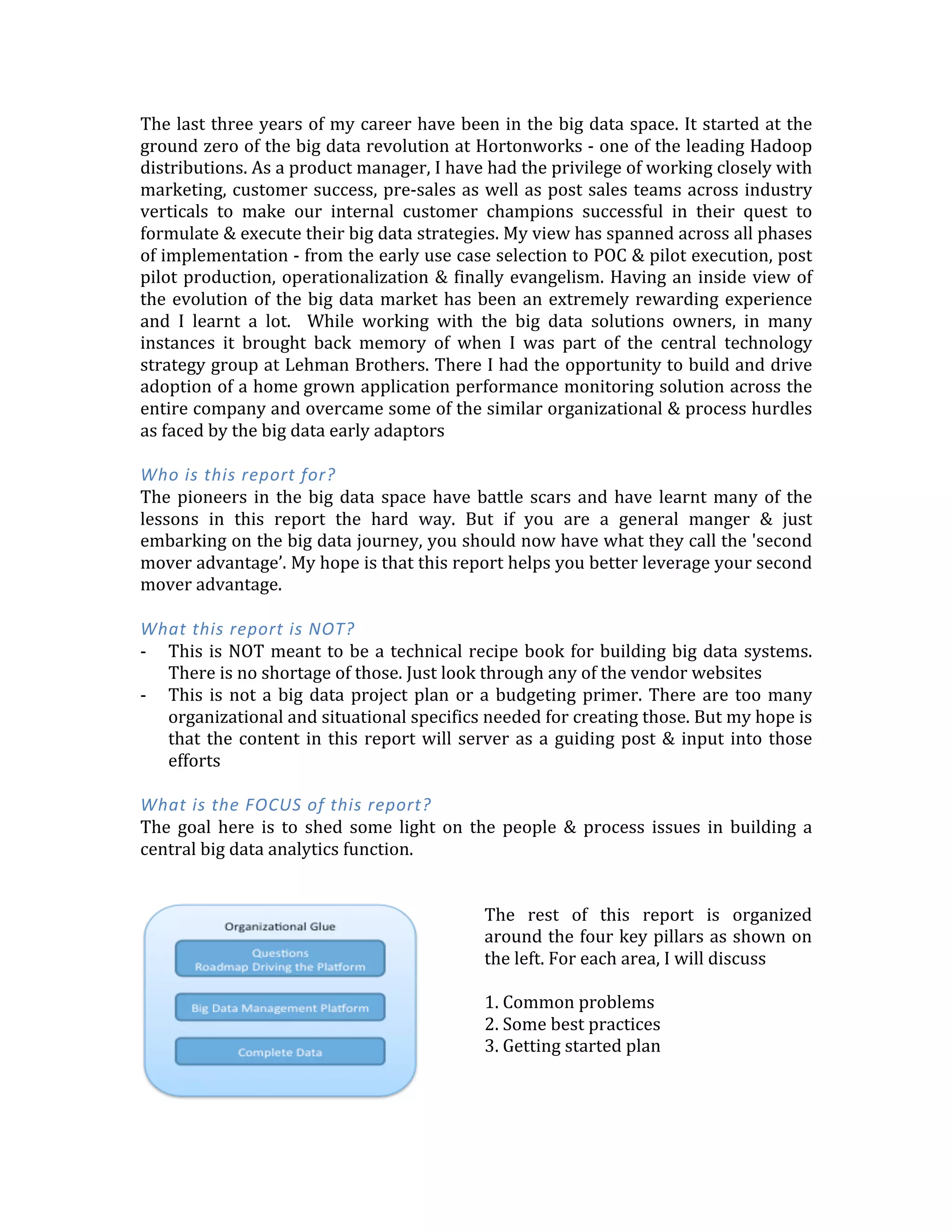 The	
  last	
  three	
  years	
  of	
  my	
  career	
  have	
  been	
  in	
  the	
  big	
  data	
  space.	
  It	
  started	
  at	
  the	
  
ground	
  zero	
  of	
  the	
  big	
  data	
  revolution	
  at	
  Hortonworks	
  -­‐	
  one	
  of	
  the	
  leading	
  Hadoop	
  
distributions.	
  As	
  a	
  product	
  manager,	
  I	
  have	
  had	
  the	
  privilege	
  of	
  working	
  closely	
  with	
  
marketing,	
  customer	
  success,	
  pre-­‐sales	
  as	
  well	
  as	
  post	
  sales	
  teams	
  across	
  industry	
  
verticals	
   to	
   make	
   our	
   internal	
   customer	
   champions	
   successful	
   in	
   their	
   quest	
   to	
  
formulate	
  &	
  execute	
  their	
  big	
  data	
  strategies.	
  My	
  view	
  has	
  spanned	
  across	
  all	
  phases	
  
of	
  implementation	
  -­‐	
  from	
  the	
  early	
  use	
  case	
  selection	
  to	
  POC	
  &	
  pilot	
  execution,	
  post	
  
pilot	
  production,	
  operationalization	
  &	
  finally	
  evangelism.	
  Having	
  an	
  inside	
  view	
  of	
  
the	
  evolution	
  of	
  the	
  big	
  data	
  market	
  has	
  been	
  an	
  extremely	
  rewarding	
  experience	
  
and	
   I	
   learnt	
   a	
   lot.	
   	
   While	
   working	
   with	
   the	
   big	
   data	
   solutions	
   owners,	
   in	
   many	
  
instances	
   it	
   brought	
   back	
   memory	
   of	
   when	
   I	
   was	
   part	
   of	
   the	
   central	
   technology	
  
strategy	
  group	
  at	
  Lehman	
  Brothers.	
  There	
  I	
  had	
  the	
  opportunity	
  to	
  build	
  and	
  drive	
  
adoption	
  of	
  a	
  home	
  grown	
  application	
  performance	
  monitoring	
  solution	
  across	
  the	
  
entire	
  company	
  and	
  overcame	
  some	
  of	
  the	
  similar	
  organizational	
  &	
  process	
  hurdles	
  
as	
  faced	
  by	
  the	
  big	
  data	
  early	
  adaptors	
  
	
  
Who	
  is	
  this	
  report	
  for?	
  
The	
  pioneers	
  in	
  the	
  big	
  data	
  space	
  have	
  battle	
  scars	
  and	
  have	
  learnt	
  many	
  of	
  the	
  
lessons	
   in	
   this	
   report	
   the	
   hard	
   way.	
   But	
   if	
   you	
   are	
   a	
   general	
   manger	
   &	
   just	
  
embarking	
  on	
  the	
  big	
  data	
  journey,	
  you	
  should	
  now	
  have	
  what	
  they	
  call	
  the	
  'second	
  
mover	
  advantage’.	
  My	
  hope	
  is	
  that	
  this	
  report	
  helps	
  you	
  better	
  leverage	
  your	
  second	
  
mover	
  advantage.	
  
	
  
What	
  this	
  report	
  is	
  NOT?	
  
-­‐ This	
  is	
  NOT	
  meant	
  to	
  be	
  a	
  technical	
  recipe	
  book	
  for	
  building	
  big	
  data	
  systems.	
  
There	
  is	
  no	
  shortage	
  of	
  those.	
  Just	
  look	
  through	
  any	
  of	
  the	
  vendor	
  websites.	
  Or	
  
ping	
  me	
  and	
  I	
  would	
  be	
  happy	
  to	
  talk	
  tech!	
  
-­‐ This	
  is	
  not	
  a	
  big	
  data	
  project	
  plan	
  or	
  a	
  budgeting	
  primer.	
  There	
  are	
  too	
  many	
  
organizational	
  and	
  situational	
  specifics	
  needed	
  for	
  creating	
  those.	
  But	
  my	
  hope	
  is	
  
that	
  the	
  content	
  in	
  this	
  report	
  will	
  server	
  as	
  a	
  guiding	
  post	
  &	
  input	
  into	
  those	
  
efforts	
  
	
  
What	
  is	
  the	
  FOCUS	
  of	
  this	
  report?	
  
The	
   goal	
   here	
   is	
   to	
   shed	
   some	
   light	
   on	
   the	
   people	
   &	
   process	
   issues	
   in	
   building	
   a	
  
central	
  big	
  data	
  analytics	
  function.	
  
	
  
	
  
 