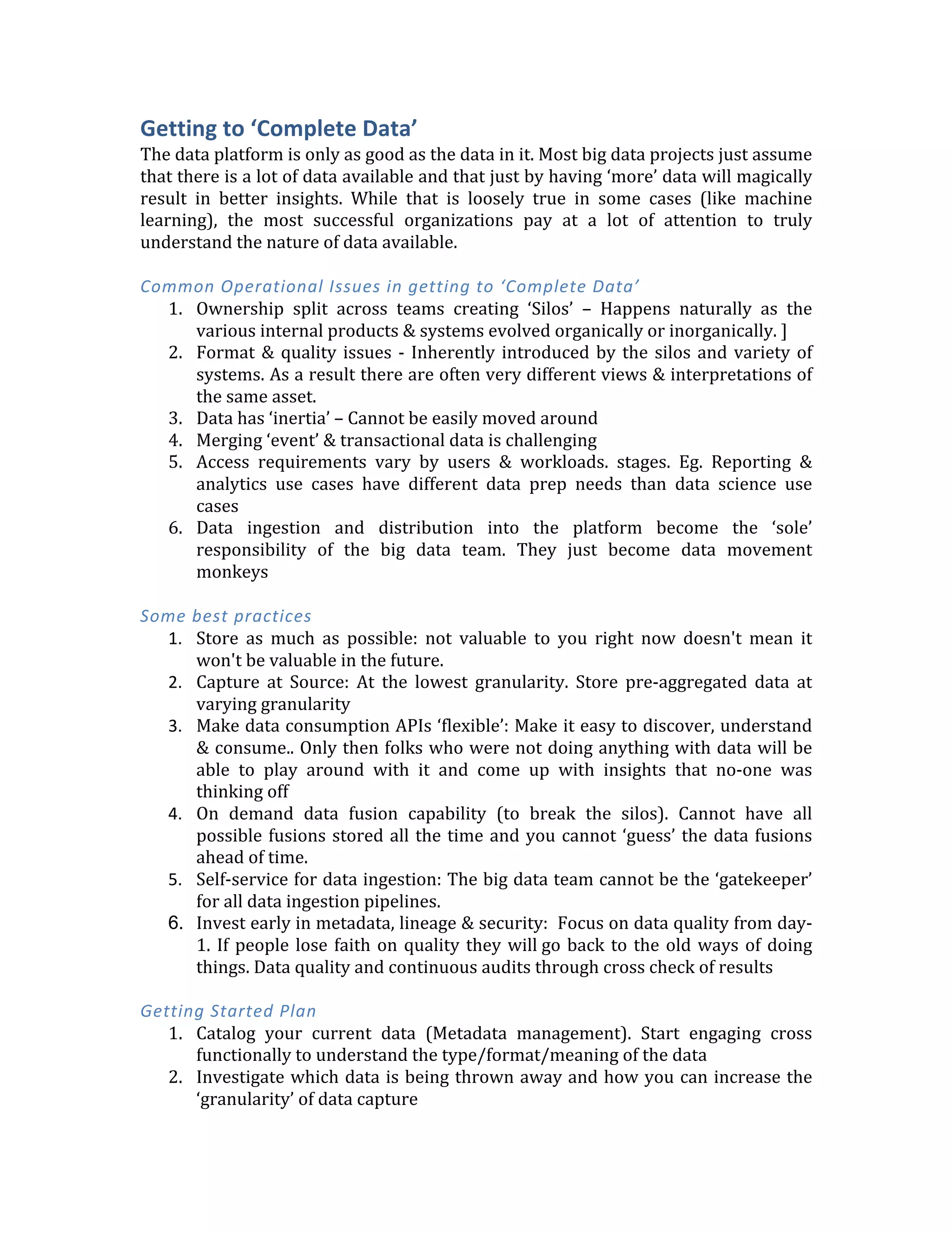  
The	
   rest	
   of	
   this	
   report	
   is	
   organized	
  
around	
  the	
  four	
  key	
  pillars	
  as	
  shown	
  on	
  
the	
  left.	
  For	
  each	
  area,	
  I	
  will	
  discuss	
  
	
  
1.	
  Common	
  problems	
  
2.	
  Some	
  best	
  practices	
  
3.	
  Getting	
  started	
  plan	
  
	
  
Getting	
  to	
  ‘Complete	
  Data’	
  	
  
The	
  data	
  platform	
  is	
  only	
  as	
  good	
  as	
  the	
  data	
  in	
  it.	
  Most	
  big	
  data	
  projects	
  just	
  assume	
  
that	
  there	
  is	
  a	
  lot	
  of	
  data	
  available	
  and	
  that	
  just	
  by	
  having	
  ‘more’	
  data	
  will	
  magically	
  
result	
   in	
   better	
   insights.	
   While	
   that	
   is	
   loosely	
   true	
   in	
   some	
   cases	
   (like	
   machine	
  
learning),	
   the	
   most	
   successful	
   organizations	
   pay	
   at	
   a	
   lot	
   of	
   attention	
   to	
   truly	
  
understand	
  the	
  nature	
  of	
  data	
  available.	
  	
  
	
  
Common	
  Operational	
  Issues	
  in	
  getting	
  to	
  ‘Complete	
  Data’	
  
1. Ownership	
   split	
   across	
   teams	
   creating	
   ‘Silos’	
   –	
   Happens	
   naturally	
   as	
   the	
  
various	
  internal	
  products	
  &	
  systems	
  evolved	
  organically	
  or	
  inorganically.	
  ]	
  
2. Format	
  &	
  quality	
  issues	
  -­‐	
  Inherently	
  introduced	
  by	
  the	
  silos	
  and	
  variety	
  of	
  
systems.	
  As	
  a	
  result	
  there	
  are	
  often	
  very	
  different	
  views	
  &	
  interpretations	
  of	
  
the	
  same	
  asset.	
  	
  
3. Data	
  has	
  ‘inertia’	
  –	
  Cannot	
  be	
  easily	
  moved	
  around	
  
4. Merging	
  ‘event’	
  &	
  transactional	
  data	
  is	
  challenging	
  
5. Access	
   requirements	
   vary	
   by	
   users	
   &	
   workloads.	
   stages.	
   Eg.	
   Reporting	
   &	
  
analytics	
   use	
   cases	
   have	
   different	
   data	
   prep	
   needs	
   than	
   data	
   science	
   use	
  
cases	
  
6. Data	
   ingestion	
   and	
   distribution	
   into	
   the	
   platform	
   become	
   the	
   ‘sole’	
  
responsibility	
   of	
   the	
   big	
   data	
   team.	
   They	
   just	
   become	
   data	
   movement	
  
monkeys	
  
	
  
Some	
  best	
  practices	
  
1. Store	
   as	
   much	
   as	
   possible:	
   not	
   valuable	
   to	
   you	
   right	
   now	
   doesn't	
   mean	
   it	
  
won't	
  be	
  valuable	
  in	
  the	
  future.	
  
2. Capture	
   at	
   Source:	
   At	
   the	
   lowest	
   granularity.	
   Store	
   pre-­‐aggregated	
   data	
   at	
  
varying	
  granularity	
  
3. Make	
  data	
  consumption	
  APIs	
  ‘flexible’:	
  Make	
  it	
  easy	
  to	
  discover,	
  understand	
  
&	
  consume..	
  Only	
  then	
  folks	
  who	
  were	
  not	
  doing	
  anything	
  with	
  data	
  will	
  be	
  
able	
   to	
   play	
   around	
   with	
   it	
   and	
   come	
   up	
   with	
   insights	
   that	
   no-­‐one	
   was	
  
thinking	
  off	
  
4. On	
   demand	
   data	
   fusion	
   capability	
   (to	
   break	
   the	
   silos).	
   Cannot	
   have	
   all	
  
possible	
  fusions	
  stored	
  all	
  the	
  time	
  and	
  you	
  cannot	
  ‘guess’	
  the	
  data	
  fusions	
  
ahead	
  of	
  time.	
  
 
