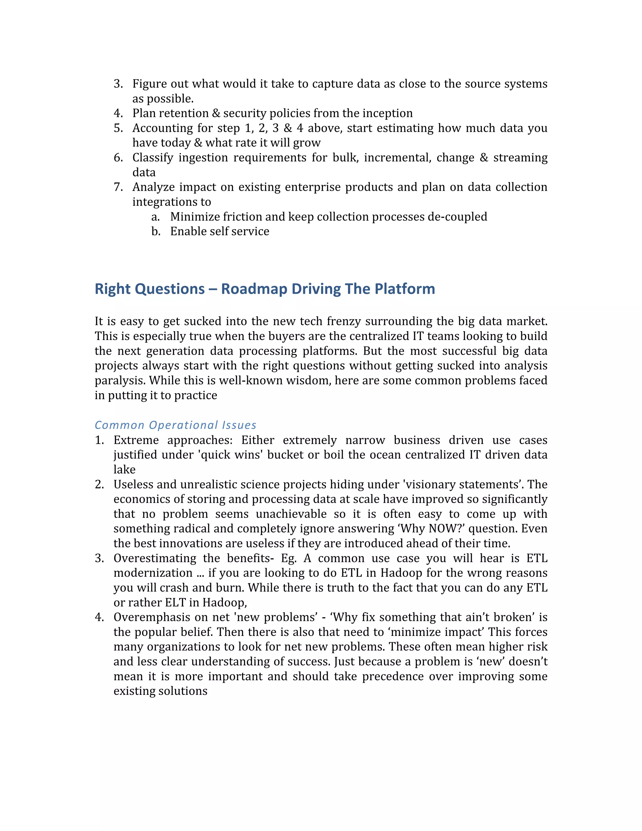 5. Self-­‐service	
  for	
  data	
  ingestion:	
  The	
  big	
  data	
  team	
  cannot	
  be	
  the	
  ‘gatekeeper’	
  
for	
  all	
  data	
  ingestion	
  pipelines.	
  	
  
6. Invest	
  early	
  in	
  metadata,	
  lineage	
  &	
  security:	
  	
  Focus	
  on	
  data	
  quality	
  from	
  day-­‐
1.	
  If	
  people	
  lose	
  faith	
  on	
  quality	
  they	
  will	
  go	
  back	
  to	
  the	
  old	
  ways	
  of	
  doing	
  
things.	
  Data	
  quality	
  and	
  continuous	
  audits	
  through	
  cross	
  check	
  of	
  results
Getting	
  Started	
  Plan	
  
1. Catalog	
   your	
   current	
   data	
   (Metadata	
   management).	
   Start	
   engaging	
   cross	
  
functionally	
  to	
  understand	
  the	
  type/format/meaning	
  of	
  the	
  data	
  
2. Investigate	
  which	
  data	
  is	
  being	
  thrown	
  away	
  and	
  how	
  you	
  can	
  increase	
  the	
  
‘granularity’	
  of	
  data	
  capture	
  
3. Figure	
  out	
  what	
  would	
  it	
  take	
  to	
  capture	
  data	
  as	
  close	
  to	
  the	
  source	
  systems	
  
as	
  possible.	
  
4. Plan	
  retention	
  &	
  security	
  policies	
  from	
  the	
  inception	
  
5. Accounting	
  for	
  step	
  1,	
  2,	
  3	
  &	
  4	
  above,	
  start	
  estimating	
  how	
  much	
  data	
  you	
  
have	
  today	
  &	
  what	
  rate	
  it	
  will	
  grow	
  
6. Classify	
   ingestion	
   requirements	
   for	
   bulk,	
   incremental,	
   change	
   &	
   streaming	
  
data	
  	
  
7. Analyze	
  impact	
  on	
  existing	
  enterprise	
  products	
  and	
  plan	
  on	
  data	
  collection	
  
integrations	
  to	
  
a. Minimize	
  friction	
  and	
  keep	
  collection	
  processes	
  de-­‐coupled	
  
b. Enable	
  self	
  service	
  
	
  
Right	
  Questions	
  –	
  Roadmap	
  Driving	
  The	
  Platform	
  
	
  
It	
  is	
  easy	
  to	
  get	
  sucked	
  into	
  the	
  new	
  tech	
  frenzy	
  surrounding	
  the	
  big	
  data	
  market.	
  
This	
  is	
  especially	
  true	
  when	
  the	
  buyers	
  are	
  the	
  centralized	
  IT	
  teams	
  looking	
  to	
  build	
  
the	
   next	
   generation	
   data	
   processing	
   platforms.	
   But	
   the	
   most	
   successful	
   big	
   data	
  
projects	
  always	
  start	
  with	
  the	
  right	
  questions	
  without	
  getting	
  sucked	
  into	
  analysis	
  
paralysis.	
  While	
  this	
  is	
  well-­‐known	
  wisdom,	
  here	
  are	
  some	
  common	
  problems	
  faced	
  
in	
  putting	
  it	
  to	
  practice	
  
	
  
Common	
  Operational	
  Issues	
  	
  
1. Extreme	
   approaches:	
   Either	
   extremely	
   narrow	
   business	
   driven	
   use	
   cases	
  
justified	
  under	
  'quick	
  wins'	
  bucket	
  or	
  boil	
  the	
  ocean	
  centralized	
  IT	
  driven	
  data	
  
lake	
  
2. Useless	
  and	
  unrealistic	
  science	
  projects	
  hiding	
  under	
  'visionary	
  statements’.	
  The	
  
economics	
  of	
  storing	
  and	
  processing	
  data	
  at	
  scale	
  have	
  improved	
  so	
  significantly	
  
that	
   no	
   problem	
   seems	
   unachievable	
   so	
   it	
   is	
   often	
   easy	
   to	
   come	
   up	
   with	
  
something	
  radical	
  and	
  completely	
  ignore	
  answering	
  ‘Why	
  NOW?’	
  question.	
  Even	
  
the	
  best	
  innovations	
  are	
  useless	
  if	
  they	
  are	
  introduced	
  ahead	
  of	
  their	
  time.	
  
3. Overestimating	
   the	
   benefits-­‐	
   Eg.	
   A	
   common	
   use	
   case	
   you	
   will	
   hear	
   is	
   ETL	
  
modernization	
  ...	
  if	
  you	
  are	
  looking	
  to	
  do	
  ETL	
  in	
  Hadoop	
  for	
  the	
  wrong	
  reasons	
  
 