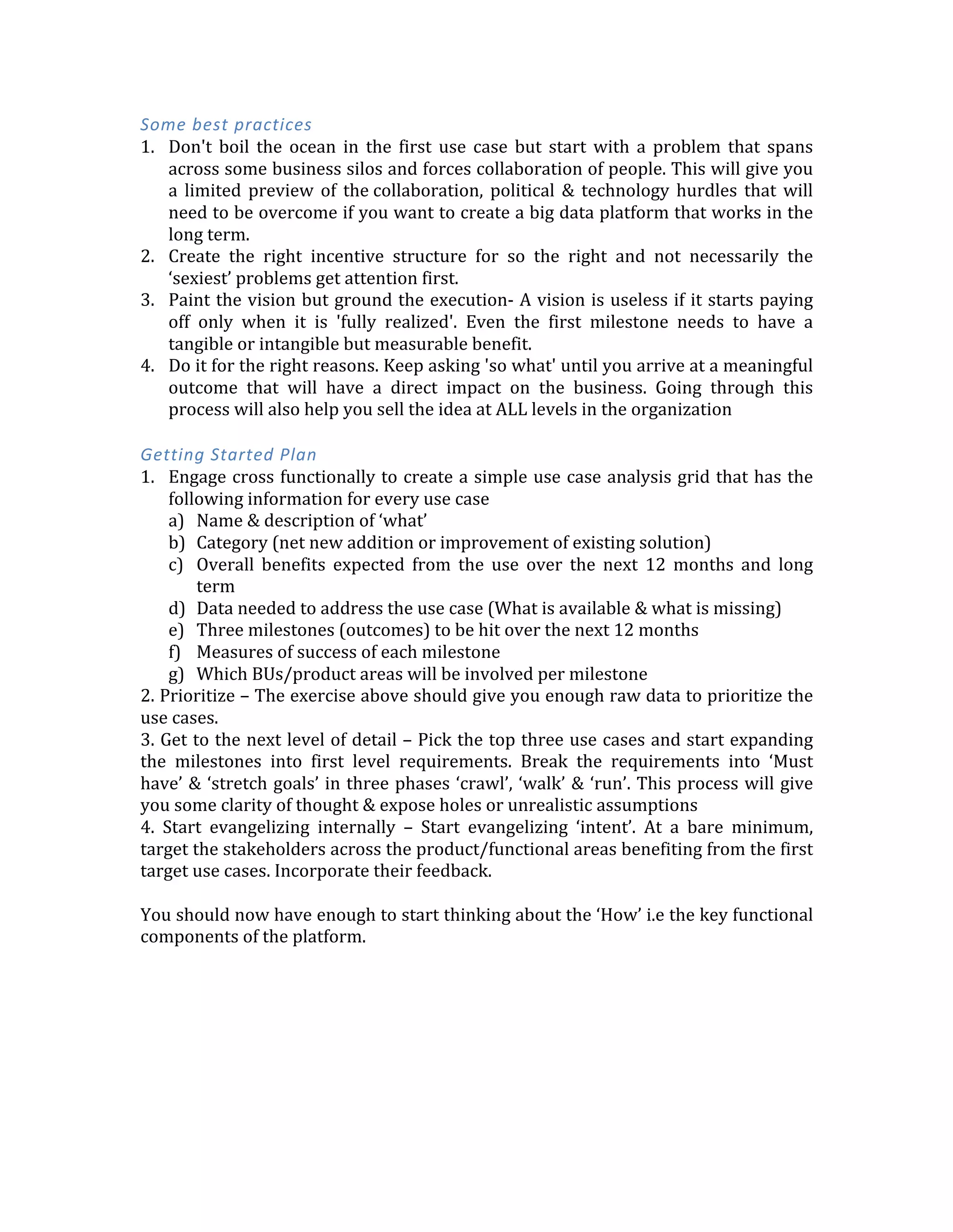 you	
  will	
  crash	
  and	
  burn.	
  While	
  there	
  is	
  truth	
  to	
  the	
  fact	
  that	
  you	
  can	
  do	
  any	
  ETL	
  
or	
  rather	
  ELT	
  in	
  Hadoop,	
  	
  
4. Overemphasis	
  on	
  net	
  'new	
  problems’	
  -­‐	
  ‘Why	
  fix	
  something	
  that	
  ain’t	
  broken’	
  is	
  
the	
  popular	
  belief.	
  Then	
  there	
  is	
  also	
  that	
  need	
  to	
  ‘minimize	
  impact’	
  This	
  forces	
  
many	
  organizations	
  to	
  look	
  for	
  net	
  new	
  problems.	
  These	
  often	
  mean	
  higher	
  risk	
  
and	
  less	
  clear	
  understanding	
  of	
  success.	
  Just	
  because	
  a	
  problem	
  is	
  ‘new’	
  doesn’t	
  
mean	
   it	
   is	
   more	
   important	
   and	
   should	
   take	
   precedence	
   over	
   improving	
   some	
  
existing	
  solutions	
  
	
  
	
  
	
  
Some	
  best	
  practices	
  
1. Don't	
   boil	
   the	
   ocean	
   in	
   the	
   first	
   use	
   case	
   but	
   start	
   with	
   a	
   problem	
   that	
   spans	
  
across	
  some	
  business	
  silos	
  and	
  forces	
  collaboration	
  of	
  people.	
  This	
  will	
  give	
  you	
  
a	
   limited	
   preview	
   of	
   the	
  collaboration,	
   political	
   &	
  technology	
   hurdles	
   that	
   will	
  
need	
  to	
  be	
  overcome	
  if	
  you	
  want	
  to	
  create	
  a	
  big	
  data	
  platform	
  that	
  works	
  in	
  the	
  
long	
  term.	
  
2. Create	
   the	
   right	
   incentive	
   structure	
   for	
   so	
   the	
   right	
   and	
   not	
   necessarily	
   the	
  
‘sexiest’	
  problems	
  get	
  attention	
  first.	
  
3. Paint	
  the	
  vision	
  but	
  ground	
  the	
  execution-­‐	
  A	
  vision	
  is	
  useless	
  if	
  it	
  starts	
  paying	
  
off	
   only	
   when	
   it	
   is	
   'fully	
   realized'.	
   Even	
   the	
   first	
   milestone	
   needs	
   to	
   have	
   a	
  
tangible	
  or	
  intangible	
  but	
  measurable	
  benefit.	
  	
  
4. Do	
  it	
  for	
  the	
  right	
  reasons.	
  Keep	
  asking	
  'so	
  what'	
  until	
  you	
  arrive	
  at	
  a	
  meaningful	
  
outcome	
   that	
   will	
   have	
   a	
   direct	
   impact	
   on	
   the	
   business.	
   Going	
   through	
   this	
  
process	
  will	
  also	
  help	
  you	
  sell	
  the	
  idea	
  at	
  ALL	
  levels	
  in	
  the	
  organization	
  
	
  
Getting	
  Started	
  Plan	
  
1. Engage	
  cross	
  functionally	
  to	
  create	
  a	
  simple	
  use	
  case	
  analysis	
  grid	
  that	
  has	
  the	
  
following	
  information	
  for	
  every	
  use	
  case	
  
a) Name	
  &	
  description	
  of	
  ‘what’	
  	
  
b) Category	
  (net	
  new	
  addition	
  or	
  improvement	
  of	
  existing	
  solution)	
  
c) Overall	
   benefits	
   expected	
   from	
   the	
   use	
   over	
   the	
   next	
   12	
   months	
   and	
   long	
  
term	
  
d) Data	
  needed	
  to	
  address	
  the	
  use	
  case	
  (What	
  is	
  available	
  &	
  what	
  is	
  missing)	
  
e) Three	
  milestones	
  (outcomes)	
  to	
  be	
  hit	
  over	
  the	
  next	
  12	
  months	
  
f) Measures	
  of	
  success	
  of	
  each	
  milestone	
  
g) Which	
  BUs/product	
  areas	
  will	
  be	
  involved	
  per	
  milestone	
  
2.	
  Prioritize	
  –	
  The	
  exercise	
  above	
  should	
  give	
  you	
  enough	
  raw	
  data	
  to	
  prioritize	
  the	
  
use	
  cases.	
  
3.	
  Get	
  to	
  the	
  next	
  level	
  of	
  detail	
  –	
  Pick	
  the	
  top	
  three	
  use	
  cases	
  and	
  start	
  expanding	
  
the	
   milestones	
   into	
   first	
   level	
   requirements.	
   Break	
   the	
   requirements	
   into	
   ‘Must	
  
have’	
  &	
  ‘stretch	
  goals’	
  in	
  three	
  phases	
  ‘crawl’,	
  ‘walk’	
  &	
  ‘run’.	
  This	
  process	
  will	
  give	
  
you	
  some	
  clarity	
  of	
  thought	
  &	
  expose	
  holes	
  or	
  unrealistic	
  assumptions	
  
 