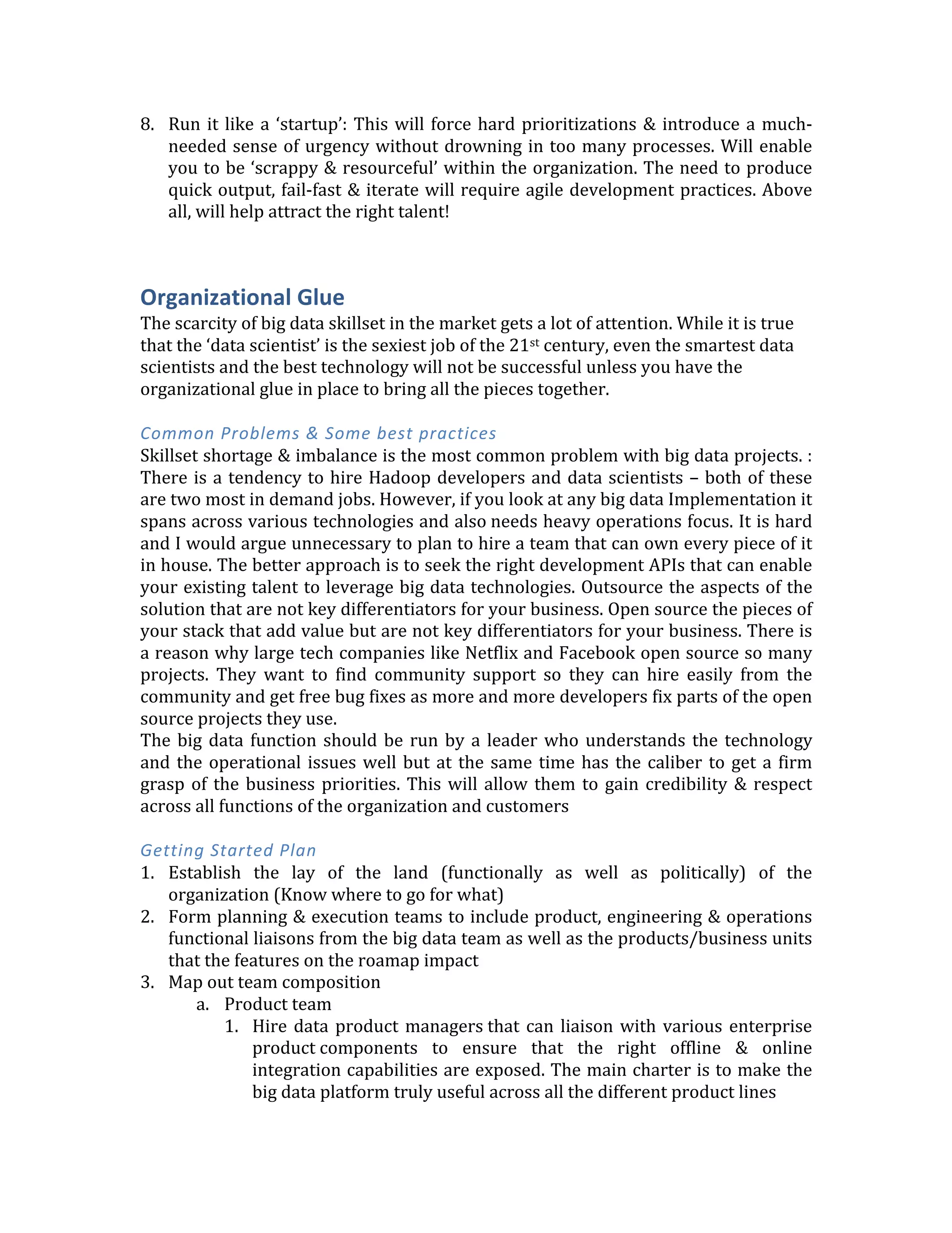 forthcoming	
   in	
   being	
   a	
   true	
   partner	
   in	
   your	
   success	
   and	
   not	
   force	
   them	
   to	
  
constantly	
  be	
  in	
  'sell	
  mode'	
  
4. Plan	
  to	
  minimize	
  data	
  movement	
  out	
  of	
  the	
  Hadoop	
  cluster	
  
5. Think	
   carefully	
   when	
   involving	
   ‘professional	
   services	
   teams’	
   For	
   parts	
   of	
   the	
  
platform	
   that	
   are	
   not	
   core	
   to	
   your	
   big	
   data	
   strategy,	
   you	
   might	
   want	
   to	
  
permanently	
  outsource	
  their	
  operations	
  &	
  maintenance.	
  If	
  you	
  need	
  assistance	
  
in	
  building	
  a	
  piece	
  of	
  the	
  solution	
  be	
  absolutely	
  sure	
  that	
  the	
  outside	
  PS	
  team	
  is	
  
pairing	
  with	
  your	
  internal	
  developers	
  so	
  there	
  can	
  be	
  successful	
  handoff.	
  
	
  
Getting	
  Started	
  Plan	
  
	
  
1. Infrastructure	
  evaluation	
  -­‐	
  Based	
  on	
  the	
  understanding	
  of	
  the	
  data	
  and	
  use	
  case	
  
roadmap,	
   start	
   charting	
   out	
   the	
   broad	
   storage	
   &	
   compute	
   hardware	
  
requirements.	
   Do	
   a	
   gap	
   analysis	
   to	
   figure	
   out	
   what	
   is	
   missing.	
   	
   As	
   part	
   of	
  
planning	
  to	
  address	
  the	
  gaps	
  consider	
  running	
  the	
  platform	
  or	
  parts	
  of	
  it	
  in	
  the	
  
cloud	
  vs.	
  on-­‐premise.	
  	
  
2. Software	
   functional	
   evaluation	
   –	
   Before	
   getting	
   into	
   the	
   technology,	
   it	
   is	
  
important	
  to	
  understand	
  the	
  ‘data	
  access’	
  pattern	
  requirements	
  here	
  (eg.	
  Search,	
  
Ad-­‐hoc	
   reporting,	
   fast	
   key	
   value	
   look-­‐ups,	
   real-­‐time,	
   batch,	
   machine	
   learning	
  
etc.).	
  Model	
  these	
  as	
  ‘services’	
  of	
  the	
  broader	
  platform	
  rather	
  than	
  as	
  islands	
  of	
  
data.	
   Consider	
   the	
   data	
   ingestion	
   &	
   distribution	
   requirements	
   as	
   part	
   of	
   the	
  
functions.	
  This	
  should	
  give	
  a	
  sense	
  of	
  the	
  ‘gaps’	
  in	
  your	
  current	
  environment	
  and	
  
also	
  expose	
  all	
  the	
  integrations	
  needed.	
  Based	
  on	
  that,	
  you	
  should	
  move	
  on	
  to	
  do	
  
a	
  build	
  vs.	
  buy	
  analysis	
  
	
  
3. Platform	
  operations	
  evaluation	
  –	
  This	
  part	
  is	
  often	
  neglected	
  and	
  	
  
4. Skills	
  evaluation	
  –	
  See	
  the	
  last	
  section	
  on	
  ‘Organizational	
  glue’	
  for	
  more	
  on	
  this.	
  
5. For	
  the	
  production	
  roll-­‐out	
  phase,	
  plan	
  to	
  ‘fix	
  a	
  ship	
  in	
  flight’.	
  This	
  would	
  require	
  
a	
  period	
  of	
  running	
  your	
  new	
  system	
  in	
  parallel	
  with	
  the	
  old	
  and	
  doing	
  a	
  phased	
  
End	
  of	
  life.	
  
Here	
  is	
  an	
  example	
  of	
  typical	
  analytics	
  adoption/product	
  integration	
  cycle	
  
Offline	
  =	
  Analytics	
  done	
  offline	
  in	
  batch	
  &	
  not	
  directly	
  integrated	
  with	
  core	
  products	
  
Online	
  =	
  Analytics	
  done	
  in	
  real-­‐time	
  and	
  integrated	
  with	
  enterprise	
  products	
  
Analytics	
  Stage	
   Short	
  Term	
   Medium/Long	
  Term	
  
Descriptive	
  analytics	
   Offline	
   Online	
  
Predictive	
  analytics	
   Offline	
   Online	
  
Prescriptive	
  analytics	
   Online	
   Online	
  
	
  
6. Documentation	
   is	
   important	
   and	
   cant	
   slip	
   low	
   in	
   the	
   priority	
   list	
   (Even	
   if	
   the	
  
products	
  are	
  internal	
  &	
  not	
  customer	
  facing))	
  
7. Create	
   an	
   evangelism	
   plan	
   (blogs	
   on	
   website,	
   industry	
   events	
   talks,	
   internal	
  
lunch-­‐n-­‐learns,	
  meet-­‐ups,	
  social	
  media	
  campaigns,	
  &	
  webinars)	
  
 