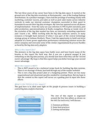The	
  last	
  three	
  years	
  of	
  my	
  career	
  have	
  been	
  in	
  the	
  big	
  data	
  space.	
  It	
  started	
  at	
  the	
  
ground	
  zero	
  of	
  the	
  big	
  data	
  revolution	
  at	
  Hortonworks	
  -­‐	
  one	
  of	
  the	
  leading	
  Hadoop	
  
distributions.	
  As	
  a	
  product	
  manager,	
  I	
  have	
  had	
  the	
  privilege	
  of	
  working	
  closely	
  with	
  
marketing,	
  customer	
  success,	
  pre-­‐sales	
  as	
  well	
  as	
  post	
  sales	
  teams	
  across	
  industry	
  
verticals	
   to	
   make	
   our	
   internal	
   customer	
   champions	
   successful	
   in	
   their	
   quest	
   to	
  
formulate	
  &	
  execute	
  their	
  big	
  data	
  strategies.	
  My	
  view	
  has	
  spanned	
  across	
  all	
  phases	
  
of	
  implementation	
  -­‐	
  from	
  the	
  early	
  use	
  case	
  selection	
  to	
  POC	
  &	
  pilot	
  execution,	
  post	
  
pilot	
  production,	
  operationalization	
  &	
  finally	
  evangelism.	
  Having	
  an	
  inside	
  view	
  of	
  
the	
  evolution	
  of	
  the	
  big	
  data	
  market	
  has	
  been	
  an	
  extremely	
  rewarding	
  experience	
  
and	
   I	
   learnt	
   a	
   lot.	
   	
   While	
   working	
   with	
   the	
   big	
   data	
   solutions	
   owners,	
   in	
   many	
  
instances	
   it	
   brought	
   back	
   memory	
   of	
   when	
   I	
   was	
   part	
   of	
   the	
   central	
   technology	
  
strategy	
  group	
  at	
  Lehman	
  Brothers.	
  There	
  I	
  had	
  the	
  opportunity	
  to	
  build	
  and	
  drive	
  
adoption	
  of	
  a	
  home	
  grown	
  application	
  performance	
  monitoring	
  solution	
  across	
  the	
  
entire	
  company	
  and	
  overcame	
  some	
  of	
  the	
  similar	
  organizational	
  &	
  process	
  hurdles	
  
as	
  faced	
  by	
  the	
  big	
  data	
  early	
  adaptors	
  
	
  
Who	
  is	
  this	
  report	
  for?	
  
The	
  pioneers	
  in	
  the	
  big	
  data	
  space	
  have	
  battle	
  scars	
  and	
  have	
  learnt	
  many	
  of	
  the	
  
lessons	
   in	
   this	
   report	
   the	
   hard	
   way.	
   But	
   if	
   you	
   are	
   a	
   general	
   manger	
   &	
   just	
  
embarking	
  on	
  the	
  big	
  data	
  journey,	
  you	
  should	
  now	
  have	
  what	
  they	
  call	
  the	
  'second	
  
mover	
  advantage’.	
  My	
  hope	
  is	
  that	
  this	
  report	
  helps	
  you	
  better	
  leverage	
  your	
  second	
  
mover	
  advantage.	
  
	
  
What	
  this	
  report	
  is	
  NOT?	
  
-­‐ This	
  is	
  NOT	
  meant	
  to	
  be	
  a	
  technical	
  recipe	
  book	
  for	
  building	
  big	
  data	
  systems.	
  
There	
  is	
  no	
  shortage	
  of	
  those.	
  Just	
  look	
  through	
  any	
  of	
  the	
  vendor	
  websites.	
  Or	
  
ping	
  me	
  and	
  I	
  would	
  be	
  happy	
  to	
  talk	
  tech!	
  
-­‐ This	
  is	
  not	
  a	
  big	
  data	
  project	
  plan	
  or	
  a	
  budgeting	
  primer.	
  There	
  are	
  too	
  many	
  
organizational	
  and	
  situational	
  specifics	
  needed	
  for	
  creating	
  those.	
  But	
  my	
  hope	
  is	
  
that	
  the	
  content	
  in	
  this	
  report	
  will	
  server	
  as	
  a	
  guiding	
  post	
  &	
  input	
  into	
  those	
  
efforts	
  
	
  
What	
  is	
  the	
  FOCUS	
  of	
  this	
  report?	
  
The	
   goal	
   here	
   is	
   to	
   shed	
   some	
   light	
   on	
   the	
   people	
   &	
   process	
   issues	
   in	
   building	
   a	
  
central	
  big	
  data	
  analytics	
  function.	
  
	
  
	
  
 