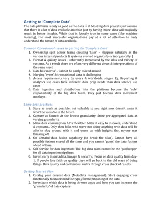  
The	
   rest	
   of	
   this	
   report	
   is	
   organized	
  
around	
  the	
  four	
  key	
  pillars	
  as	
  shown	
  on	
  
the	
  left.	
  For	
  each	
  area,	
  I	
  will	
  discuss	
  
	
  
1.	
  Common	
  problems	
  
2.	
  Some	
  best	
  practices	
  
3.	
  Getting	
  started	
  plan	
  
	
  
Getting	
  to	
  ‘Complete	
  Data’	
  	
  
The	
  data	
  platform	
  is	
  only	
  as	
  good	
  as	
  the	
  data	
  in	
  it.	
  Most	
  big	
  data	
  projects	
  just	
  assume	
  
that	
  there	
  is	
  a	
  lot	
  of	
  data	
  available	
  and	
  that	
  just	
  by	
  having	
  ‘more’	
  data	
  will	
  magically	
  
result	
   in	
   better	
   insights.	
   While	
   that	
   is	
   loosely	
   true	
   in	
   some	
   cases	
   (like	
   machine	
  
learning),	
   the	
   most	
   successful	
   organizations	
   pay	
   at	
   a	
   lot	
   of	
   attention	
   to	
   truly	
  
understand	
  the	
  nature	
  of	
  data	
  available.	
  	
  
	
  
Common	
  Operational	
  Issues	
  in	
  getting	
  to	
  ‘Complete	
  Data’	
  
1. Ownership	
   split	
   across	
   teams	
   creating	
   ‘Silos’	
   –	
   Happens	
   naturally	
   as	
   the	
  
various	
  internal	
  products	
  &	
  systems	
  evolved	
  organically	
  or	
  inorganically.	
  ]	
  
2. Format	
  &	
  quality	
  issues	
  -­‐	
  Inherently	
  introduced	
  by	
  the	
  silos	
  and	
  variety	
  of	
  
systems.	
  As	
  a	
  result	
  there	
  are	
  often	
  very	
  different	
  views	
  &	
  interpretations	
  of	
  
the	
  same	
  asset.	
  	
  
3. Data	
  has	
  ‘inertia’	
  –	
  Cannot	
  be	
  easily	
  moved	
  around	
  
4. Merging	
  ‘event’	
  &	
  transactional	
  data	
  is	
  challenging	
  
5. Access	
   requirements	
   vary	
   by	
   users	
   &	
   workloads.	
   stages.	
   Eg.	
   Reporting	
   &	
  
analytics	
   use	
   cases	
   have	
   different	
   data	
   prep	
   needs	
   than	
   data	
   science	
   use	
  
cases	
  
6. Data	
   ingestion	
   and	
   distribution	
   into	
   the	
   platform	
   become	
   the	
   ‘sole’	
  
responsibility	
   of	
   the	
   big	
   data	
   team.	
   They	
   just	
   become	
   data	
   movement	
  
monkeys	
  
	
  
Some	
  best	
  practices	
  
1. Store	
   as	
   much	
   as	
   possible:	
   not	
   valuable	
   to	
   you	
   right	
   now	
   doesn't	
   mean	
   it	
  
won't	
  be	
  valuable	
  in	
  the	
  future.	
  
2. Capture	
   at	
   Source:	
   At	
   the	
   lowest	
   granularity.	
   Store	
   pre-­‐aggregated	
   data	
   at	
  
varying	
  granularity	
  
3. Make	
  data	
  consumption	
  APIs	
  ‘flexible’:	
  Make	
  it	
  easy	
  to	
  discover,	
  understand	
  
&	
  consume..	
  Only	
  then	
  folks	
  who	
  were	
  not	
  doing	
  anything	
  with	
  data	
  will	
  be	
  
able	
   to	
   play	
   around	
   with	
   it	
   and	
   come	
   up	
   with	
   insights	
   that	
   no-­‐one	
   was	
  
thinking	
  off	
  
4. On	
   demand	
   data	
   fusion	
   capability	
   (to	
   break	
   the	
   silos).	
   Cannot	
   have	
   all	
  
possible	
  fusions	
  stored	
  all	
  the	
  time	
  and	
  you	
  cannot	
  ‘guess’	
  the	
  data	
  fusions	
  
ahead	
  of	
  time.	
  
 