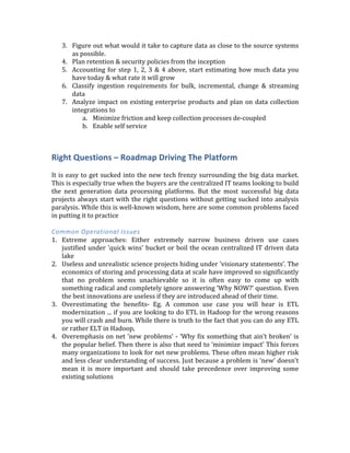 5. Self-­‐service	
  for	
  data	
  ingestion:	
  The	
  big	
  data	
  team	
  cannot	
  be	
  the	
  ‘gatekeeper’	
  
for	
  all	
  data	
  ingestion	
  pipelines.	
  	
  
6. Invest	
  early	
  in	
  metadata,	
  lineage	
  &	
  security:	
  	
  Focus	
  on	
  data	
  quality	
  from	
  day-­‐
1.	
  If	
  people	
  lose	
  faith	
  on	
  quality	
  they	
  will	
  go	
  back	
  to	
  the	
  old	
  ways	
  of	
  doing	
  
things.	
  Data	
  quality	
  and	
  continuous	
  audits	
  through	
  cross	
  check	
  of	
  results
Getting	
  Started	
  Plan	
  
1. Catalog	
   your	
   current	
   data	
   (Metadata	
   management).	
   Start	
   engaging	
   cross	
  
functionally	
  to	
  understand	
  the	
  type/format/meaning	
  of	
  the	
  data	
  
2. Investigate	
  which	
  data	
  is	
  being	
  thrown	
  away	
  and	
  how	
  you	
  can	
  increase	
  the	
  
‘granularity’	
  of	
  data	
  capture	
  
3. Figure	
  out	
  what	
  would	
  it	
  take	
  to	
  capture	
  data	
  as	
  close	
  to	
  the	
  source	
  systems	
  
as	
  possible.	
  
4. Plan	
  retention	
  &	
  security	
  policies	
  from	
  the	
  inception	
  
5. Accounting	
  for	
  step	
  1,	
  2,	
  3	
  &	
  4	
  above,	
  start	
  estimating	
  how	
  much	
  data	
  you	
  
have	
  today	
  &	
  what	
  rate	
  it	
  will	
  grow	
  
6. Classify	
   ingestion	
   requirements	
   for	
   bulk,	
   incremental,	
   change	
   &	
   streaming	
  
data	
  	
  
7. Analyze	
  impact	
  on	
  existing	
  enterprise	
  products	
  and	
  plan	
  on	
  data	
  collection	
  
integrations	
  to	
  
a. Minimize	
  friction	
  and	
  keep	
  collection	
  processes	
  de-­‐coupled	
  
b. Enable	
  self	
  service	
  
	
  
Right	
  Questions	
  –	
  Roadmap	
  Driving	
  The	
  Platform	
  
	
  
It	
  is	
  easy	
  to	
  get	
  sucked	
  into	
  the	
  new	
  tech	
  frenzy	
  surrounding	
  the	
  big	
  data	
  market.	
  
This	
  is	
  especially	
  true	
  when	
  the	
  buyers	
  are	
  the	
  centralized	
  IT	
  teams	
  looking	
  to	
  build	
  
the	
   next	
   generation	
   data	
   processing	
   platforms.	
   But	
   the	
   most	
   successful	
   big	
   data	
  
projects	
  always	
  start	
  with	
  the	
  right	
  questions	
  without	
  getting	
  sucked	
  into	
  analysis	
  
paralysis.	
  While	
  this	
  is	
  well-­‐known	
  wisdom,	
  here	
  are	
  some	
  common	
  problems	
  faced	
  
in	
  putting	
  it	
  to	
  practice	
  
	
  
Common	
  Operational	
  Issues	
  	
  
1. Extreme	
   approaches:	
   Either	
   extremely	
   narrow	
   business	
   driven	
   use	
   cases	
  
justified	
  under	
  'quick	
  wins'	
  bucket	
  or	
  boil	
  the	
  ocean	
  centralized	
  IT	
  driven	
  data	
  
lake	
  
2. Useless	
  and	
  unrealistic	
  science	
  projects	
  hiding	
  under	
  'visionary	
  statements’.	
  The	
  
economics	
  of	
  storing	
  and	
  processing	
  data	
  at	
  scale	
  have	
  improved	
  so	
  significantly	
  
that	
   no	
   problem	
   seems	
   unachievable	
   so	
   it	
   is	
   often	
   easy	
   to	
   come	
   up	
   with	
  
something	
  radical	
  and	
  completely	
  ignore	
  answering	
  ‘Why	
  NOW?’	
  question.	
  Even	
  
the	
  best	
  innovations	
  are	
  useless	
  if	
  they	
  are	
  introduced	
  ahead	
  of	
  their	
  time.	
  
3. Overestimating	
   the	
   benefits-­‐	
   Eg.	
   A	
   common	
   use	
   case	
   you	
   will	
   hear	
   is	
   ETL	
  
modernization	
  ...	
  if	
  you	
  are	
  looking	
  to	
  do	
  ETL	
  in	
  Hadoop	
  for	
  the	
  wrong	
  reasons	
  
 